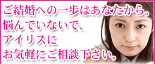 ご結婚への一歩はあなたから。悩んでいないで、アイリスにお気軽にご相談下さい。